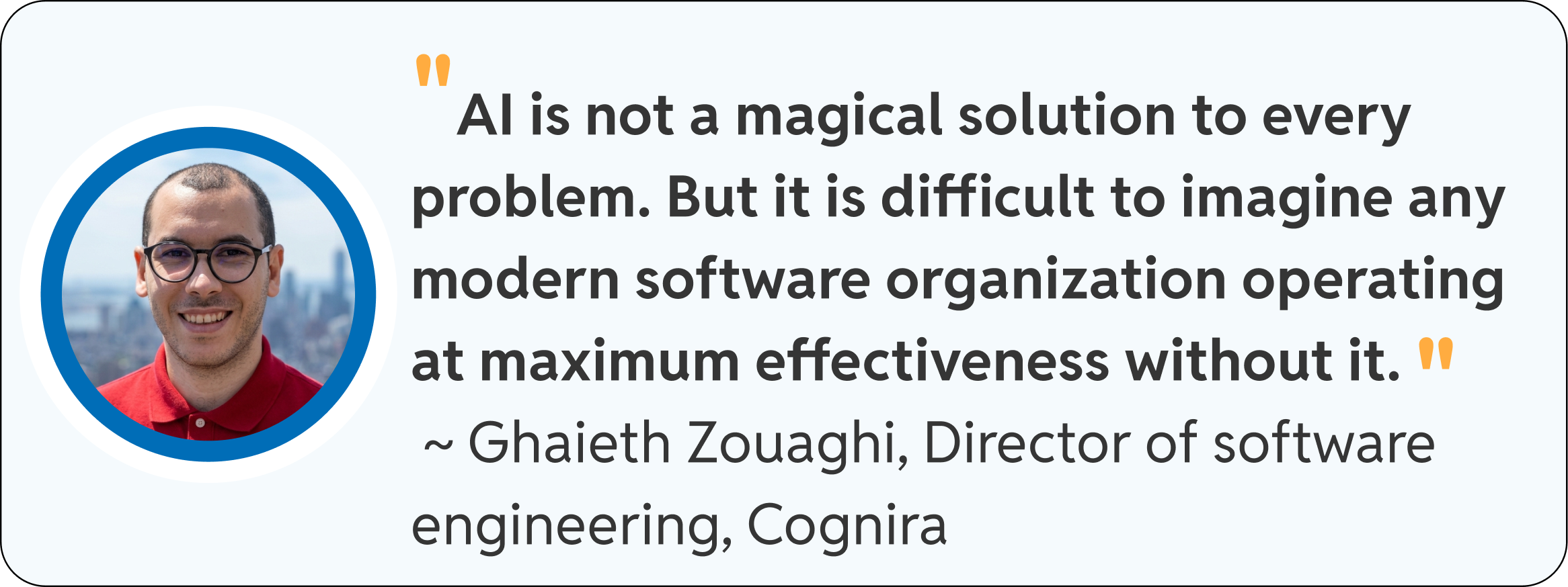"AI is not a magical solution to every problem. But it is difficult to imagine any modern software organization operating at maximum effectiveness without it." ~ Ghaieth Zouaghi, Director of software engineering, Cognira